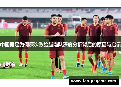 中国男足为何屡次败给越南队深度分析背后的原因与启示 中国男足为何屡次败给越南队深度分析背后的原因与启示