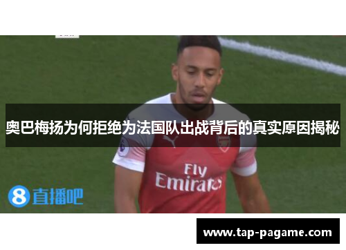 奥巴梅扬为何拒绝为法国队出战背后的真实原因揭秘