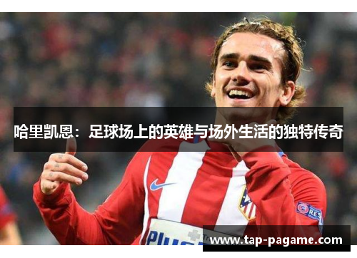 哈里凯恩:足球场上的英雄与场外生活的独特传奇 哈里凯恩:足球场上的英雄与场外生活的独特传奇