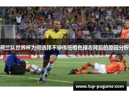 荷兰队世界杯为何选择不穿传统橙色球衣背后的原因分析