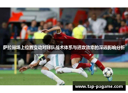 萨拉赫场上位置变动对球队战术体系与进攻效率的深远影响分析