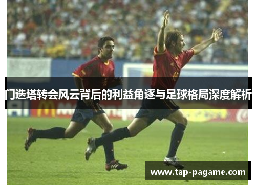 门迭塔转会风云背后的利益角逐与足球格局深度解析 门迭塔转会风云背后的利益角逐与足球格局深度解析
