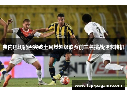 费内巴切能否突破土耳其超级联赛前三名挑战迎来转机