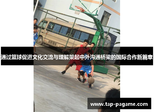 通过篮球促进文化交流与理解架起中外沟通桥梁的国际合作新篇章 通过篮球促进文化交流与理解架起中外沟通桥梁的国际合作新篇章