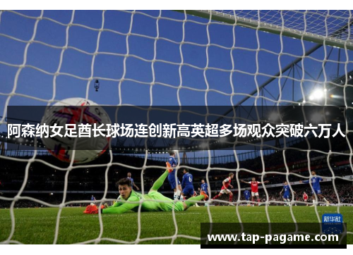 阿森纳女足酋长球场连创新高英超多场观众突破六万人 阿森纳女足酋长球场连创新高英超多场观众突破六万人